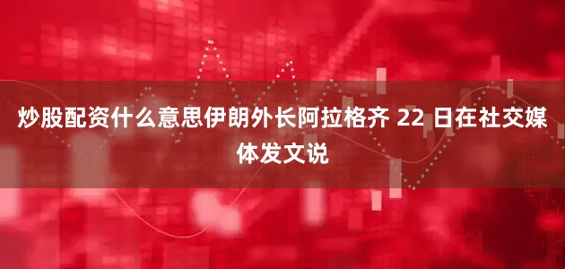 炒股配资什么意思伊朗外长阿拉格齐 22 日在社交媒体发文说