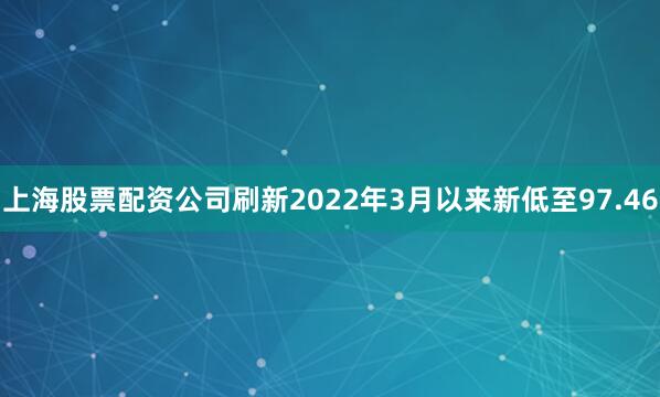上海股票配资公司刷新2022年3月以来新低至97.46