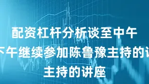 配资杠杆分析谈至中午；下午继续参加陈鲁豫主持的讲座