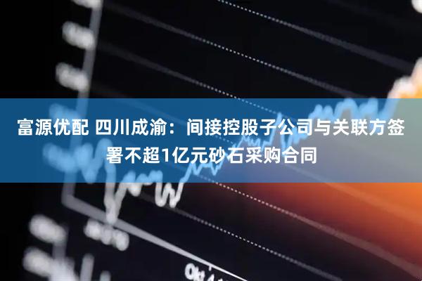 富源优配 四川成渝：间接控股子公司与关联方签署不超1亿元砂石采购合同