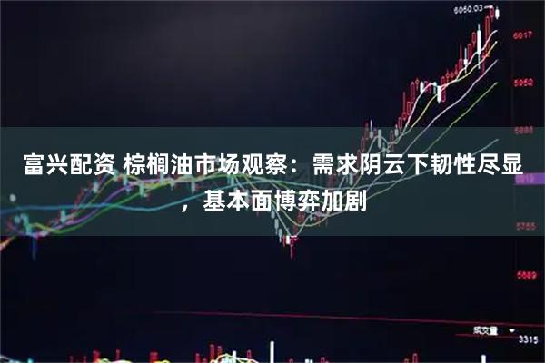 富兴配资 棕榈油市场观察：需求阴云下韧性尽显，基本面博弈加剧