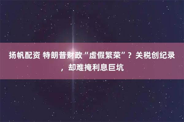 扬帆配资 特朗普财政“虚假繁荣”？关税创纪录，却难掩利息巨坑