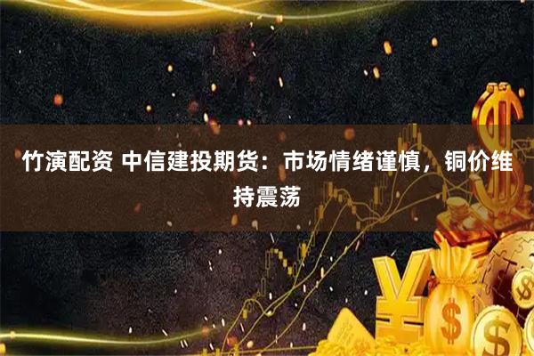 竹演配资 中信建投期货：市场情绪谨慎，铜价维持震荡