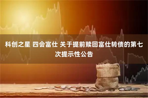 科创之星 四会富仕 关于提前赎回富仕转债的第七次提示性公告