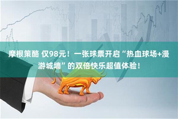 摩根策酪 仅98元！一张球票开启“热血球场+漫游城墙”的双倍快乐超值体验！