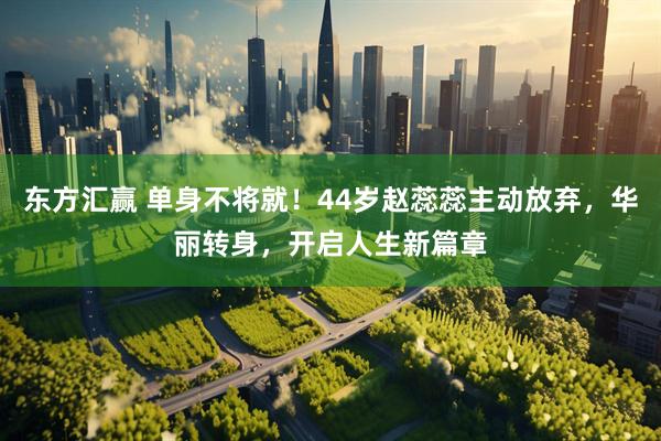 东方汇赢 单身不将就！44岁赵蕊蕊主动放弃，华丽转身，开启人生新篇章
