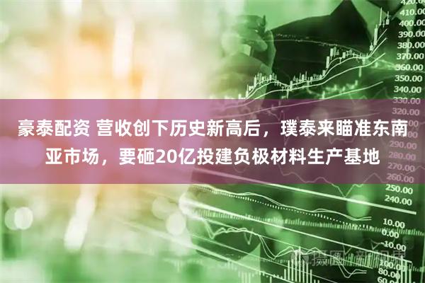 豪泰配资 营收创下历史新高后，璞泰来瞄准东南亚市场，要砸20亿投建负极材料生产基地
