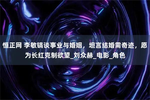 恒正网 李敏镐谈事业与婚姻，坦言结婚需奇迹，愿为长红克制欲望_刘众赫_电影_角色