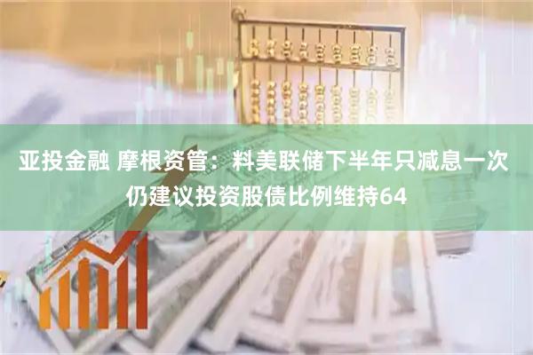 亚投金融 摩根资管：料美联储下半年只减息一次 仍建议投资股债比例维持64