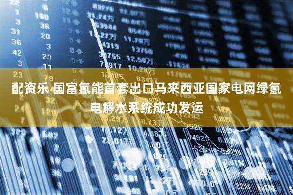 配资乐 国富氢能首套出口马来西亚国家电网绿氢电解水系统成功发运