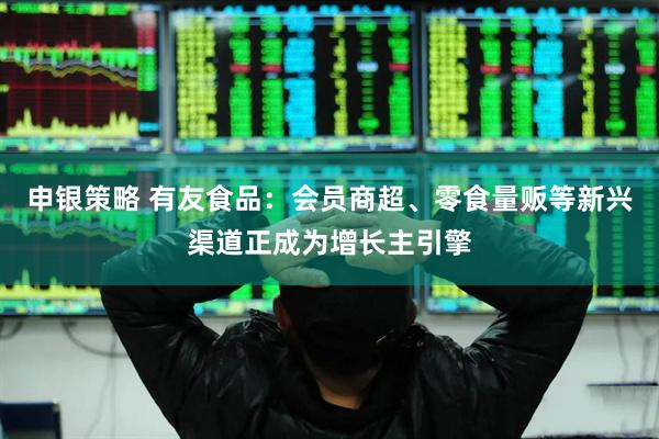 申银策略 有友食品：会员商超、零食量贩等新兴渠道正成为增长主引擎