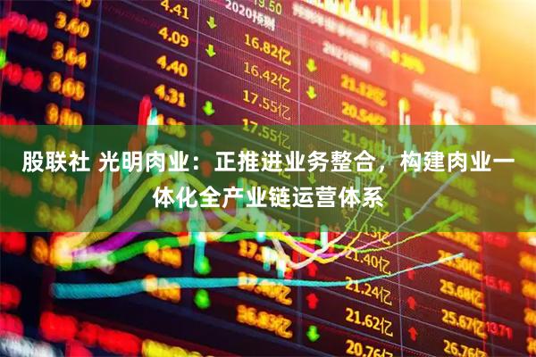 股联社 光明肉业：正推进业务整合，构建肉业一体化全产业链运营体系