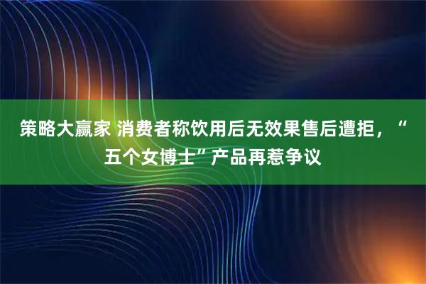 策略大赢家 消费者称饮用后无效果售后遭拒,“五个女博士”产品再惹争议