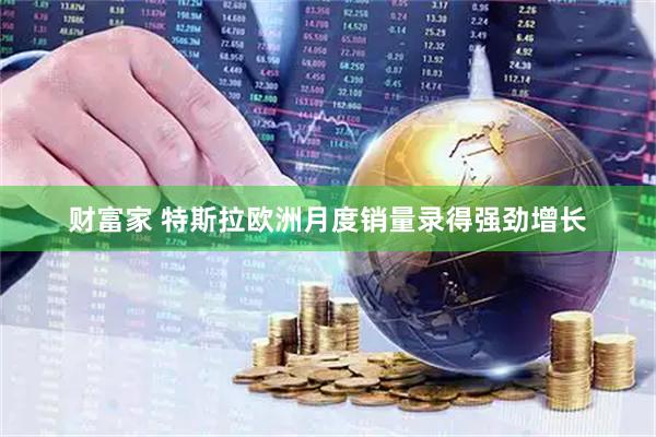 财富家 特斯拉欧洲月度销量录得强劲增长