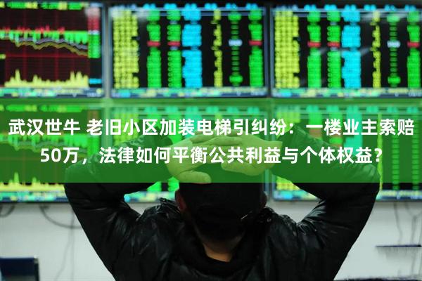 武汉世牛 老旧小区加装电梯引纠纷：一楼业主索赔50万，法律如何平衡公共利益与个体权益？