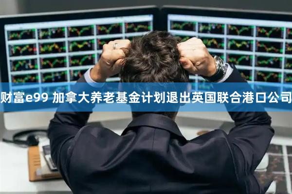 财富e99 加拿大养老基金计划退出英国联合港口公司