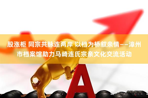 股涨柜 同宗共脉连两岸 以档为桥叙亲情——漳州市档案馆助力马崎连氏宗亲文化交流活动