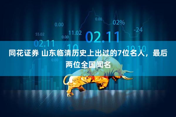 同花证券 山东临清历史上出过的7位名人，最后两位全国闻名