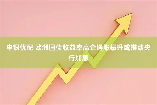 申银优配 欧洲国债收益率高企 通胀攀升或推动央行加息