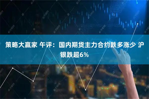 策略大赢家 午评：国内期货主力合约跌多涨少 沪银跌超6%