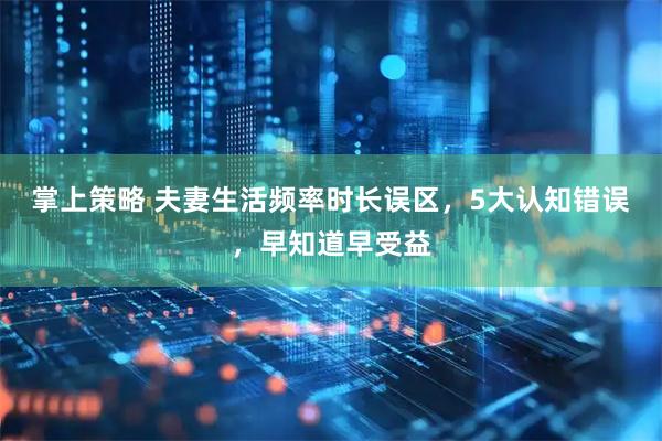 掌上策略 夫妻生活频率时长误区，5大认知错误，早知道早受益