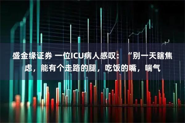 盛金缘证券 一位ICU病人感叹： “别一天瞎焦虑，能有个走路的腿，吃饭的嘴，喘气